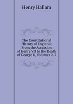 The Constitutional History of England: From the Accession of Henry VII to the Death of George Ii, Volumes 2-3