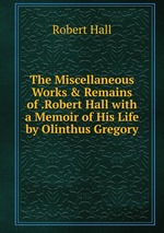 The Miscellaneous Works & Remains of .Robert Hall with a Memoir of His Life by Olinthus Gregory