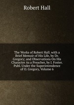 The Works of Robert Hall. with a Brief Memoir of His Life, by Dr. Gregory; and Observations On His Character As a Preacher, by J. Foster. Publ. Under the Superintendence of O. Gregory, Volume 6