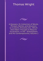 A Glossary: Or, Collection of Words, Phrases, Names, and Allusions to Customs, Proverbs, Etc., Whcih Have Been Thought to Require Illustration, in the . Shakespeare and His Contemporaries, Volume 2