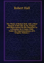 The Works of Robert Hall. with a Brief Memoir of His Life, by Dr. Gregory; and Observations On His Character As a Preacher, by J. Foster. Publ. Under the Superintendence of O. Gregory, Volume 2