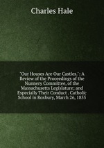 "Our Houses Are Our Castles.": A Review of the Proceedings of the Nunnery Committee, of the Massachusetts Legislature; and Especially Their Conduct . Catholic School in Roxbury, March 26, 1855