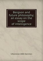 Bergson and future philosophy; an essay on the scope of intelligence