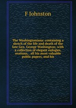 The Washingtoniana: containing a sketch of the life and death of the late Gen. George Washington; with a collection of elegant eulogies, orations, . all his most valuable public papers, and his