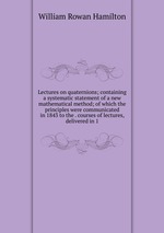 Lectures on quaternions; containing a systematic statement of a new mathematical method; of which the principles were communicated in 1843 to the . courses of lectures, delivered in 1