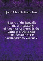 History of the Republic of the United States of America: As Traced in the Writings of Alexander Hamilton and of His Cotemporaries, Volume 7