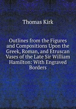 Outlines from the Figures and Compositions Upon the Greek, Roman, and Etruscan Vases of the Late Sir William Hamilton: With Engraved Borders
