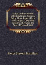 Union of the Colonies of British North America: Being Three Papers Upon This Subject, Originally Published Between the Years 1854 and 1861