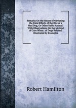 Remarks On the Means of Obviating the Fatal Effects of the Bite of a Mad Dog, Or Other Rabid Animal: With Observations On the Method of Cure When . of Dogs Refuted. Illustrated by Examples