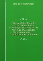 History of the Republic of the United States of America: As Traced in the Writings of Alexander Hamilton and of His Contemporaries, Volume 6