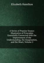 A Series of Popular Essays: Illustrative of Principles Essentially Connected with the Improvement of the Understanding, the Imagination, and the Heart, Volume 2