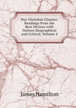 Our Christian Classics: Readings from the Best Divines with Notices Biographical and Critical, Volume 4