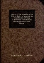 History of the Republic of the United States of America: As Traced in the Writings of Alexander Hamilton and of His Contemporaries, Volume 1