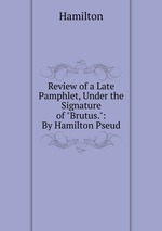 Review of a Late Pamphlet, Under the Signature of "Brutus.": By Hamilton Pseud