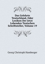 Das Gelehrte Teutschland, Oder Lexikon Der Jetzt Lebenden Teutschen Schriftsteller, Volume 19