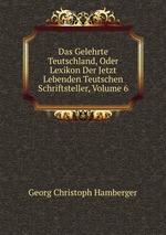 Das Gelehrte Teutschland, Oder Lexikon Der Jetzt Lebenden Teutschen Schriftsteller, Volume 6