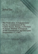 The Federalist: A Commentary On the Constitution of the United States, Being a Collection of Essays Written in Support of the Constitution Agreed Upon Seeptember 17, 1787
