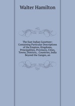 The East Indian Gazetteer: Containing Particular Descriptions of the Empires, Kingdoms, Principalities, Provinces, Cities, Towns, Districts, . Countries, India Beyond the Ganges, an