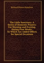 The Little Sanctuary: A Series of Domestic Prayers: For Morning and Evening, During Four Weeks: To Which Are Added Offices for Special Occasions