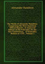 The Works of Alexander Hamilton: Comprising His Most Important Official Reports; an Improved Edition of the Federalist, On the New Constitution, . of Neutrality, Written in 1793 ., Volume 1