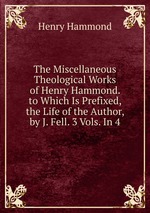 The Miscellaneous Theological Works of Henry Hammond. to Which Is Prefixed, the Life of the Author, by J. Fell. 3 Vols. In 4