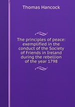 The principles of peace: exemplified in the conduct of the Society of Friends in Ireland during the rebellion of the year 1798