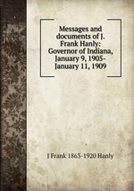 Messages and documents of J. Frank Hanly: Governor of Indiana, January 9, 1905-January 11, 1909