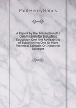 A Report by the Massachusetts Commission On Industrial Education Onn the Advisability of Establishing One Or More Technical Schools Or Industrial Colleges