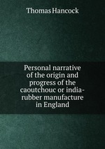 Personal narrative of the origin and progress of the caoutchouc or india-rubber manufacture in England
