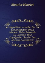 Hypothses Actuelles Sur La Constitution De La Matire: Thse Prsente Au Concours Pour L`agrgation (Section Des Sciences Accessoires)