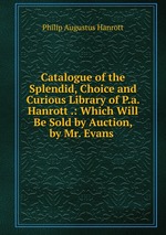 Catalogue of the Splendid, Choice and Curious Library of P.a. Hanrott .: Which Will Be Sold by Auction, by Mr. Evans