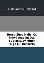 Horse-Shoe Nails: Or, New Ideas On Old Subjects, by Minor Hugo L.J. Hansard?