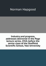 Industry and progress, addresses delivered in the Page lecture series, 1910, before the senior class of the Sheffield Scientific School, Yale University