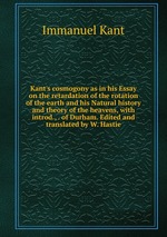 Kant`s cosmogony as in his Essay on the retardation of the rotation of the earth and his Natural history and theory of the heavens, with introd., . of Durham. Edited and translated by W. Hastie