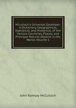 M`culloch`s Universal Gazetteer: A Dictionary, Geographical, Statistical, and Historical, of the Various Countries, Places, and Principal Natural Objects in the World, Volume 1
