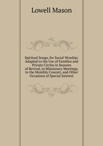 Spiritual Songs, for Social Worship: Adapted to the Use of Families and Private Circles in Seasons of Revival, to Missionary Meetings, to the Monthly Concert, and Other Occasions of Special Interest