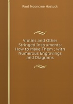 Violins and Other Stringed Instruments: How to Make Them ; with Numerous Engravings and Diagrams