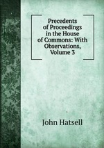 Precedents of Proceedings in the House of Commons: With Observations, Volume 3