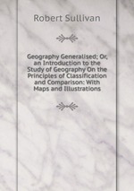Geography Generalised; Or, an Introduction to the Study of Geography On the Principles of Classification and Comparison: With Maps and Illustrations