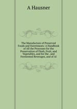 The Manufacture of Preserved Foods and Sweetmeats: A Handbook of All the Processes for the Preservation of Flesh, Fruit, and Vegetables, and for the . and Fermented Beverages, and of Al