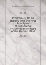 Prodromus: Or, an Inquiry Into the First Principles of Reasoning; Including an Analysis of the Human Mind