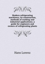 Modern refrigerating machinery, its construction, methods of working and industrial applications; a guide for engineers and owners of refrigerating plants