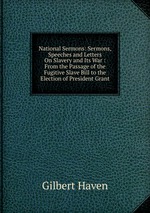 National Sermons: Sermons, Speeches and Letters On Slavery and Its War : From the Passage of the Fugitive Slave Bill to the Election of President Grant