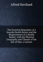 The Essential Requisites of a Seaside Health Resort and the Requirements of a Health Seeker; with the Physical Geography and Climate of the Isle of Man. a Lecture