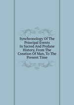 Synchronology Of The Principal Events In Sacred And Profane History, From The Creation Of Man, To The Present Time