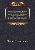 In the uttermost East: being an account of investigations among the natives and Russian convicts of the island of Sakhalin, with notes of travel in Korea, Siberia, and Manchuria