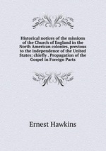 Historical notices of the missions of the Church of England in the North American colonies, previous to the independence of the United States: chiefly . Propagation of the Gospel in Foreign Parts