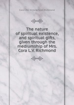 The nature of spiritual existence, and spiritual gifts, given through the mediumship of Mrs. Cora L.V. Richmond