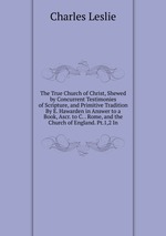 The True Church of Christ, Shewed by Concurrent Testimonies of Scripture, and Primitive Tradition By E. Hawarden in Answer to a Book, Ascr. to C. . Rome, and the Church of England. Pt.1,2 In