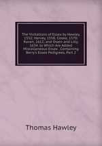 The Visitations of Essex by Hawley, 1552; Hervey, 1558; Cooke, 1570; Raven, 1612; and Owen and Lilly, 1634. to Which Are Added Miscellaneous Essex . Containing Berry`s Essex Pedigrees, Part 2